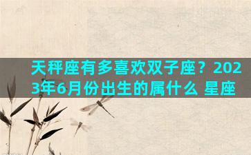 天秤座有多喜欢双子座？2023年6月份出生的属什么 星座